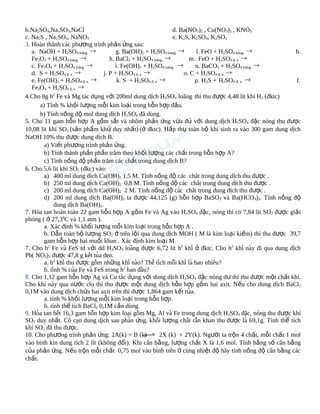 b.Na2SO4,Na2SO3,NaCl
d. Ba(NO3)2 , Cu(NO3)2 , KNO3
c. Na2S , Na2SO4, NaNO3
e. K2S, K2SO4, K2SO3
3. Hoàn thành các phương trình phản ứng sau:
a. NaOH + H2SO4 loãng →
g. Ba(OH)2 + H2SO4 loãng →
l. FeO + H2SO4 loãng →
→
→
Fe2O3 + H2SO4 loãng
h. BaCl2 + H2SO4 loãng
m. FeO + H2SO4 đ, n →
c. Fe3O4 + H2SO4 loãng →
i. Fe(OH)2 + H2SO4 loãng →
n. BaCO3 + H2SO4 loãng →
d. S + H2SO4 đ, n →
j. P + H2SO4 đ, n →
o. C + H2SO4 đ, n →
e. Fe(OH)2 + H2SO4 đ, n →
k. S + H2SO4 đ, n →
p. H2S + H2SO4 đ, n →
Fe3O4 + H2SO4 đ, n →

b.

f.

4.Cho 8g h2 Fe và Mg tác dụng với 200ml dung dịch H2SO4 loãng thì thu được 4,48 lít khí H2 (đktc)
a) Tính % khối lượng mỗi kim loại trong hỗn hợp đầu.
b) Tính nồng độ mol dung dịch H2SO4 đã dùng.
5. Cho 11 gam hỗn hợp A gồm sắt và nhôm phản ứng vừa đủ với dung dịch H2SO4 đặc nóng thu được
10,08 lit khí SO2 (sản phẩm khử duy nhất) (ở đktc). Hấp thụ toàn bộ khí sinh ra vào 300 gam dung dịch
NaOH 10% thu được dung dịch B.
a) Viết phương trình phản ứng.
b) Tính thành phần phần trăm theo khối lượng các chất trong hỗn hợp A?
c) Tính nồng độ phần trăm các chất trong dung dịch B?
6. Cho 5,6 lit khí SO2 (đkc) vào:
a) 400 ml dung dịch Ca(OH)2 1,5 M. Tính nồng độ các chât trong dung dịch thu được .
b) 250 ml dung dịch Ca(OH)2 0,8 M. Tính nồng độ các chât trong dung dịch thu được .
c) 200 ml dung dịch Ca(OH)2 2 M. Tính nồng độ các chât trong dung dịch thu được .
d) 200 ml dung dịch Ba(OH)2 ta được 44,125 (g) hỗn hợp BaSO3 và Ba(HCO3)2. Tính nồng độ
dung dịch Ba(OH)2.
7. Hòa tan hoàn toàn 22 gam hỗn hợp A gồm Fe và Ag vào H2SO4 đặc, nóng thì có 7,84 lít SO2 được giải
phóng ( ở 27,30C và 1,1 atm ).
a. Xác định % khối lượng mỗi kim loại trong hỗn hợp A .
b. Dẫn toàn bộ lượng SO2 ở trên lội qua dung dịch MOH ( M là kim loại kiềm) thì thu được 39,7
gam hỗn hợp hai muối khan . Xác định kim loại M
7. Cho h2 Fe và FeS td với dd H2SO4 loang được 6,72 lit h2 khí ở đktc. Cho h2 khí nay đi qua dung dịch
̃
̀
Pb( NO3)2 được 47,8 g kêt tua đen.
́ ̉
a. h2 khí thu được gôm những khí nao? Thể tich môi khí là bao nhiêu?
̀
̀
́
̃
b. tinh % cua Fe và FeS trong h2 ban đâu?
́
̉
̀
8. Cho 1,12 gam hỗn hợp Ag và Cu tác dụng với dung dịch H2SO4 đặc nóng dư thì thu được một chất khí.
Cho khí này qua nước clo thì thu được một dung dịch hỗn hợp gồm hai axit. Nếu cho dung dịch BaCl2
0,1M vào dung dịch chứa hai axit trên thì được 1,864 gam kết tủa.
a. tính % khối lượng mỗi kim loại trong hỗn hợp.
b. tính thể tích BaCl2 0,1M cần dùng.
9. Hoa tan hêt 16,3 gam hôn hợp kim loai gôm Mg, Al và Fe trong dung dich H2SO4 đăc, nong thu được khí
̀
́
̃
̣
̀
̣
̣
́
SO2 duy nhất. Cô can dung dich sau phan ứng, khôi lượng chât răn khan thu được là 69,1g. Tính thể tích
̣
̣
̉
́
́ ́
khí SO2 đã thu được.
10. Cho phương trình phản ứng: 2A(k) + B (k)
2X (k) + 2Y(k). Người ta trộn 4 chất, mỗi chất 1 mol
vào bình kín dung tích 2 lít (không đổi). Khi cân bằng, lượng chất X là 1,6 mol. Tính hằng số cân bằng
của phản ứng. Nếu trộn mỗi chất 0,75 mol vào bình trên ở cùng nhiệt độ hãy tính nồng độ cân bằng các
chất.

 