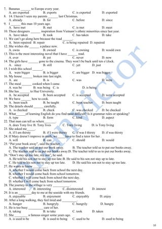 7. Bananas ______ to Europe every year.
A. are exported B. exports C. is exported D. exported
8. 14. I haven’t seen my parents ______ last Christmas.
A. already B. for C. before D. since
9. I ______ this man 10 years ago.
A. have met B. met C. is met D. meet
10. These designers ______ inspiration from Vietnam’s ethnic minorities since last year.
A. have taken B. took C. has taken D. take
11. We can’t go along here because the road ______.
A. been repaired B. repair C. is being repaired D. repaired
12. She wishes she ______ a palace now.
A. owns B. owned C. is owning D. would own
13. This is the most interesting novel that I have ______ read.
A. ever B. yet C. never D. now
14. The girls have ______ gone to the cinema. They won’t be back until ten o’clock.
A. since B. still C. yet D. just
15. I wish this school ______.
A. were bigger B. is bigger C. are bigger D. was bigger
16. My house ______ broken into last night.
A. are B. is C. was D. were
17. The meal ______ cooked when I came.
A. was be B. was being C. is D. is being
18. She has ______ to Hue University.
A. be accepted B. been accepted C. is accepted D. were accepted
19. We have ______ how to cook.
A. been teach B. be taught C. been teacher D. been taught
20. The details should ______ carefully.
A. is checked B. check C. was checked D. be checked
21. What______of learning English do you find most difficult? Is it grammar rules or speaking?
A. type B. form C. kind D. aspect
22. That man can tell us where_______.
A. does Tony live B. Tony lives C. Tony living D. is Tony living
23. She asked me_____.
A. if I am thirsty B. if I were thirsty C. if was I thirsty D. if was thirsty
24. If Mary doesn’t improve in math, we_____have to find a tutor for her .
A. will B. can C. should D. would
25. “Put your book away”, said the teacher.
A. The teacher said us put our book away. B. The teacher told us to put our books away.
C. The teacher said to us put our books away.D. The teacher told to us to put our books away.
26. “Don’t stay up too late, my son”, he said.
A. He told his son not to stay up too late.B. He said to his son not stay up to late.
C. He told to his son not to stay up too late. D. He said his son not to stay up too late.
27. He wants to know ________ .
A. whether I would come back from school the next day.
B. whether I would come back from school tomorrow.
C. whether I will come back from school the next day.
D. whether I will come back from school tomorrow.
28. The journey to the village is very __________ .
A. interested B. interesting C. disinterested D. interest
29. It is an ________day to me at the seaside with my friends.
A. enjoyable B. enjoyment C. enjoyably D. enjoy
30. After a long walking, they feel tired and _________.
A. hunger B. hungryly C. hungrily D. hungry
31. He is too busy _________ care of her.
A. taking B. to take C. took D. taken
32. She ________ a famous singer some years ago.
A. is used to be B. is used to being C. used to be D. used to being
10
 