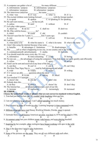 33. A computer can gather a lot of _________ for many different _________ .
A. informations / purpose B. informations / purposes
C. information / purposes D. information / purpose
34. The interviewer asked her __________ her name ________ .
A. what / was B. if / was C. what / is D. if / is
35. The excited children were looking forward ___________ with the foreign teacher.
A. to speak B. spoken C. to speaking D. for speaking
36. He can't earn money_________he has no job.
A. unless B. until C. without D. if
37. Let's play video games, _________ ?
A. shan't we B. do we C. shall we D. don't we
38. Mr. Pike sold his house, _________he?
A. didn't B. could C. did D. couldn't
39. I haven't seen him for 3 years. I_________him 3 years ago.
A. saw B. see C. will see D. have seen
40. I ask him_________
A. what name is he B. what his name is C. what is he name D. what is his name
41. I don’t like using the internet because it has some _____
A. benefits B. advantages C. limitations D. disadvantages
42. The ______tell us what is happening in our city, in our country and in the world
A. communicationB. advertisements C. media D. forecasts
43. You should watch the news every day. It’s very _____
A. informative B. time-consuming C. costly D. boring
44. No one can ____the advantages of using the computers. They help us do our work quickly and efficiently
A. refuse B. deny C. agree D. accept
45. Email can be sent and received at any hour of the day,_____?
A. can they B. can’t it C. can it D. can’t they
46. The Kien Thuc Ngay Nay is _____ read by both teenagers and adults
A. wide B. widely C. widen D. widing
47. T.V viewer are able _____ questions about the show
A. ask B. to ask C. asking D. asked
48. Lan watched T.V lastnight , _____?
A. doesn’t she B. did she C. didn’t she D. hasn’t she
49. Nobody does this , ________?
A. do they B. does it C. doesn’t he D. don’t they
50. The Internet has _____developed and become a part of our life.
A. increase B. increasing C. increasingly D. increased
III. ERROR
Choose the underlined words or phrases that are not correct in standard written English.
1. Tom had just had his hair cut. We couldn’t help laughing when see him.
A B C D
2. I am not planning to go abroad. I can’t afford spending too much money.
A B C D
3. Don’t expect to learn all words in a day. Learning language is time-consumed work.
A B C D
4. Millions of people have visit Disney World in Orlando, Florida, since it opened.
A B C D
5. Gertrude Stein, a well-known American novelist, was born in 1874 and has died in 1946.
A B C D
6. At summer camp last year children swam, rode horses, and were playing baseball.
A B C D
7. Inspiring by her example, other zoologists have begun working with apes in the wild.
A B C D
8. This is the first time I tried to play badminton.
A B C D
9. None of the pictures are the same. They are all very different with each other.
A B C D
11
 