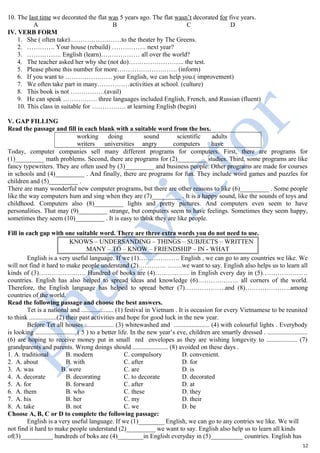 10. The last time we decorated the flat was 5 years ago. The flat wasn’t decorated for five years.
A B C D
IV. VERB FORM
1. She ( often take)……………………to the theater by The Greens.
2. …………. Your house (rebuild) ……………. next year?
3. ……………. English (learn)……………… all over the world?
4. The teacher asked her why she (not do)…………………….. the test.
5. Please phone this number for more………………………. (inform)
6. If you want to …………………. your English, we can help you.( improvement)
7. We often take part in many……………activities at school. (culture)
8. This book is not …………….(avail)
9. He can speak ……………. three languages included English, French, and Russian (fluent)
10. This class in suitable for ……………. at learning English (begin)
V. GAP FILLING
Read the passage and fill in each blank with a suitable word from the box.
working doing sound scientific adults
writers universities angry computers have
Today, computer companies sell many different programs for computers. First, there are programs for
(1)_________ math problems. Second, there are programs for (2)_________ studies. Third, some programs are like
fancy typewriters. They are often used by (3)_________ and business people. Other programs are made for courses
in schools and (4)_________ . And finally, there are programs for fun. They include word games and puzzles for
children and (5)_________ .
There are many wonderful new computer programs, but there are other reasons to like (6)_________ . Some people
like the way computers hum and sing when they are (7)_________ . It is a happy sound, like the sounds of toys and
childhood. Computers also (8)_________ lights and pretty pictures. And computers even seem to have
personalities. That may (9)_________ strange, but computers seem to have feelings. Sometimes they seem happy,
sometimes they seem (10)_________ . It is easy to think they are like people.
Fill in each gap with one suitable word. There are three extra words you do not need to use.
KNOWS – UNDERSANDING – THINGS – SUBJECTS – WRITTEN
MANY – TO – KNOW – FRIENDSHIP – IN - WHAT
English is a very useful language. If we (1)………………. English , we can go to any countries we like. We
will not find it hard to make people understand (2)…………. …….we want to say. English also helps us to learn all
kinds of (3)…………………. Hundred of books are (4)……………. in English every day in (5)…………………
countries. English has also helped to spread ideas and knowledge (6)………………. all corners of the world.
Therefore, the English language has helped to spread better (7)……………….and (8)…………………among
countries of the world.
Read the following passage and choose the best answers.
Tet is a national and .................... (1) festival in Vietnam . It is occasion for every Vietnamese to be reunited
to think .................(2) their past activities and hope for good luck in the new year.
Before Tet all houses .................. (3) whitewashed and ...................... (4) with colourful lights . Everybody
is looking ......................... ( 5 ) to a better life. In the new year’s eve, children are smartly dressed . .........................
(6) are hoping to receive money put in small red envelopes as they are wishing longevity to ................... (7)
grandparents and parents. Wrong doings should ...................... (8) avoided on these days .
1. A. traditional B. modern C. compulsory D. convenient.
2. A. about B. with C. after D. for
3. A. was B. were C. are D. is
4. A. decorate B. decorating C. to decorate D. decorated
5. A. for B. forward C. after D. at
6. A. them B. who C. these D. they
7. A. his B. her C. my D. their
8. A. take B. not C. we D. be
Choose A, B, C or D to complete the following passage:
English is a very useful language. If we (1)________ English, we can go to any contries we like. We will
not find it hard to make people understand (2)_________ we want to say. English also help us to learn all kinds
of(3)__________ hundreds of boks are (4)________in English everyday in (5)__________ countries. English has
12
 