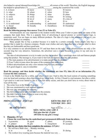 also helped to spread ideasand knowledge (6)__________ all corners of the world. Therefore, the English language
has helped to spread better (7)__________ and (8)_________ among the countriesof the world.
1. A. to know B. know C. knew D. known
2. A. what B. where C. when D. how
3. A. subjects B. things C. ideas D. plans
4. A. write B. wrote C. written D. writing
5. A. much B. lot of C. many D. a lots of
6. A. in B. with C. at D. to
7. A. to understand B. understanding C. understand D. understood
8. A. friend B. friendly C. friendliness D. friendship
VI. READING
Read the following passage then answer True (T) or False (F):
Advertisements are very important in the modern world. Often your T-shirt or jeans show the name of the
company that made them. This is a popular form of advertising.A special picture or symbol, called logo, is
sometimes used. You see logos on many different products. The idea of a logo is that whenever you see it, you
think of that product or company.
Many people like to buy a product because it is made by a certain company. Some people only buy a
product that is made by a famous company. People wear clothes and carry bags that have a famous label to show
that they are fashionable and have good taste.
It is very common to see advertisements on TV and hear them on the radio. Most advertisements are only a few
seconds long but very attractive. Sometimes, the advertiser uses a slogan because it is easy to say and easy to
remember.
The idea of advertisements is to try to make you buy the product. They sometimes show rich and famous people
using that product. The message is, if you want to feel rich and famous, then buy this product.
1) The main purpose of an advertisement is to make people buy the product. _______
2) Your T-shirt or jeans show the name of the company that made them. _______
3) Most advertisements are only a few minutes long but very attractive _______
4) A good slogan is easy to remember _______
Read the passage, and then decide whether the statements are true IT), false (F) or no information (N).
Correct the false sentences.
I lived in the Middle East for a while, and when I went out, I had to obey the local custom of wearing something
over my head and wearing a dress that covered my whole body. At first, I found it a real nuisance, but after a while,
I got used to it and even started to like it. You feel really secure, and also you don't have to worry about what to
wear all the time.
1. The writer lives in the Middle East now. _____
2. She was constrained to wear national costume. _____
3. She was very annoyed at the costume. _____
4. She felt confident and safe when she wore the costume. _____
5. She didn’t have to think of what to wear every day. _____
6. The writer is a Muslim. _____
PHÒNG GIÁO DỤC - ĐÀO TẠO KIỂM TRA HỌC KỲ I
NĂM HỌC 2011– 2012
___ ___
ĐỀ CHÍNH THỨC Ngày kiểm tra: …/ …/ …
MÔN: TIẾNG ANH LỚP: 9
Thời gian làm bài: 45 phút
(Đề kiểm tra này gồm 2 trang)
I. Phonetics. (0.5 pt)
Choose the word that has the underlined part pronounced differently from the others.
1. A.economic B. equal C. ethnic D. evening
2. A. subject B. sale C. mausoleum D. occasion
II. Find the one choice that best completes the sentence. (2.5 pts.)
1. We will have Math class ... Monday morning.
A. in B. on C. at D. during
2. The workers love wearing jeans because the material was very …
13
 