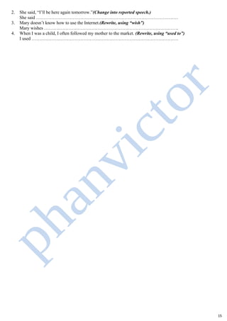 2. She said, “I’ll be here again tomorrow.”(Change into reported speech.)
She said …………………………………………………………………………………
3. Mary doesn’t know how to use the Internet.(Rewrite, using “wish”)
Mary wishes …………………………………………………………………………….
4. When I was a child, I often followed my mother to the market. (Rewrite, using “used to”)
I used ……………………………………………………………………………………
15
 