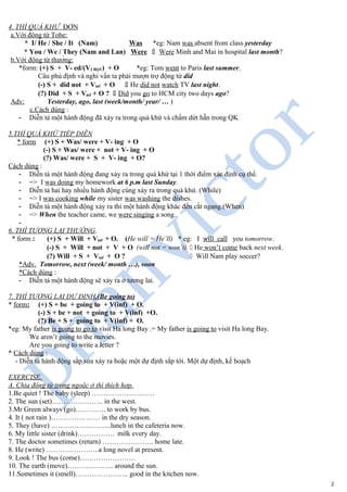 4. THÌ QUÁ KHỨ ĐƠN
a.Với động từ Tobe:
* I/ He / She / It (Nam) Was *eg: Nam was absent from class yesterday
* You / We / They (Nam and Lan) Were " Were Minh and Mai in hospital last month?
b.Với động từ thường:
*form: (+) S + V- ed/(V2 BQT) + O *eg: Tom went to Paris last summer.
Câu phủ định và nghi vấn ta phải mượn trợ động từ did
(-) S + did not + Vinf + O " He did not watch TV last night.
(?) Did + S + Vinf + O ? " Did you go to HCM city two days ago?
Adv: Yesterday, ago, last (week/month/ year/ … )
c.Cách dùng :
- Diễn tả một hành động đã xảy ra trong quá khứ và chấm dứt hẵn trong QK
5.THÌ QUÁ KHỨ TIẾP DIỄN
* form (+) S + Was/ were + V- ing + O
(-) S + Was/ were + not + V- ing + O
(?) Was/ were + S + V- ing + O?
Cách dùng :
- Diễn tả một hành động đang xảy ra trong quá khứ tại 1 thời điểm xác định cụ thể.
- => I was doing my homework at 6 p.m last Sunday.
- Diễn tả hai hay nhiều hành động cùng xảy ra trong quá khứ. (While)
- => I was cooking while my sister was washing the dishes.
- Diễn tả một hành động xảy ra thì một hành động khác đến cắt ngang.(When)
- => When the teacher came, we were singing a song.
-
6. THÌ TƯƠNG LAI THƯỜNG.
* form : (+) S + Will + Vinf + O. (He will = He’ll) * eg: I will call you tomorrow.
(-) S + Will + not + V + O (will not = won’t) " He won’t come back next week.
(?) Will + S + Vinf + O ? " Will Nam play soccer?
*Adv. Tomorrow, next (week/ month …), soon
*Cách dùng :
- Diễn tả một hành động sẽ xảy ra ở tương lai.
7. THÌ TƯƠNG LAI DỰ ĐỊNH.(Be going to)
* form: (+) S + be + going to + V(inf) + O.
(-) S + be + not + going to + V(inf) +O.
(?) Be + S + going to + V(inf) + O.
*eg: My father is going to go to visit Ha long Bay .= My father is going to visit Ha long Bay.
We aren’t going to the movies.
Are you going to write a letter ?
* Cách dùng :
- Diễn tả hành động sắp sửa xảy ra hoặc một dự định sắp tới. Một dự định, kế hoạch
EXERCISE.
A. Chia động từ trong ngoặc ở thì thích hợp.
1.Be quiet ! The baby (sleep) ………………………
2. The sun (set)…………………. in the west.
3.Mr Green always (go)…………. to work by bus.
4. It ( not rain )………………… in the dry season.
5. They (have) ……………………..lunch in the cafeteria now.
6. My little sister (drink)……………. milk every day.
7. The doctor sometimes (return) …………………. home late.
8. He (write) …………………..a long novel at present.
9. Look ! The bus (come)……………………
10. The earth (move)……………….. around the sun.
11.Sometimes it (smell)………………….. good in the kitchen now.
2
 