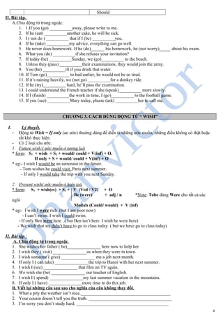 Should
II. Bài tập.
A.Chia động từ trong ngoặc.
1. 1.If you (go) __________away, please write to me.
2. If he (eat) __________another cake, he will be sick.
3. I ( not do ) __________ that if I (be) __________you.
4. If he (take) __________my advice, everything can go well.
5. He never does homework. If he (do)______ his homework, he (not worry)_____ about his exam.
6. What you (do) __________if she refuses your invitation?
7. If today (be) __________Sunday, we (go)__________ to the beach.
8. Unless they (pass) __________their examinations, they would join the army.
9. You (be) __________ill if you drink that water.
10. If Tom (go)__________ to bed earlier, he would not be so tired.
11. If it’s raining heavily, we (not go) __________for a donkey ride.
12. If he (try)__________ hard, he’ll pass the examination.
13. I could understand the French teacher if she (speak)__________ more slowly.
14. If I (finish) __________the work in time, I (go)__________ to the football game.
15. If you (see) __________Mary today, please (ask) __________her to call me.
CHƯƠNG 3. CÁCH DÙNG ĐỘNG TỪ “ WISH”
I. Lý thuyết.
- Động từ Wish = If only (ao ước) thường dùng để diễn tả những ước muốn, những điều không có thật hoặc
rất khó thực hiện.
- Có 2 loại câu ước.
1. Future wish:( ước muốn ở tương lai)
* form: S1 + wish + S2 + would/ could + V(inf) + O.
If only + S + would/ could + V(inf) + O
* eg:- I wish I would be an astronaut in the future.
- Tom wishes he could visit Paris next summer.
- If only I would take the trip with you next Sunday.
2. Present wish( ước muốn ở hiện tại)
* form: S1 + wish(es) + S2 + V (Ved / V2) + O
Be (were) + adj / n *Note: Tobe dùng Were cho tất cả các
ngôi
Modals (Could/ would) + V (inf)
* eg:- I wish I were rich (but I am poor now)
- I can’t swim. I wish I could swim.
- If only Ben were here ( but Ben isn’t here. I wish he were here)
- We wish that we didn’t have to go to class today ( but we have go to class today)
II. Bài tập :
A. Chia động từ trong ngoặc.
1. She wishes her father ( be)_______________ here now to help her
2. I wish they ( visit) _______________us when they were in town.
3. I wish someone ( give) _______________ me a job next month.
4. If only I ( can take) _______________the trip to Hanoi with her next summer.
5. I wish I (see) _______________ that film on TV again.
6. We wish she (be) _______________ our teacher of English.
7. I wish I ( spend) _______________my last summer vacation in the mountains.
8. If only I ( have) _______________more time to do this job.
B. Viết lại những câu sau sao cho nghĩa của câu không thay đổi.
1. What a pity the weather isn’t nice.________________________________________
2. Your cousin doesn’t tell you the truth. _____________________________________
3. I’m sorry you don’t study hard. _________________________________________
4
 
