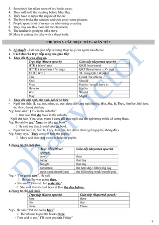 3. Somebody has taken some of my books away.
4. They will hold the meeting before May Day.
5. They have to repair the engine of the car.
6. The boys broke the window and took away some pictures.
7. People spend a lot of money on advertising everyday.
8. They may use this room for the classroom.
9. The teacher is going to tell a story.
10. Mary is cutting the cake with a sharp knife.
CHƯƠNG 5: CÂU TRỰC TIẾP – GIÁN TIẾP
A. Lý thuyết. - Lời nói gián tiếp là tường thuật lại ý của người nào đó nói.
• Cách đổi câu trực tiếp sang câu gián tiếp:
1. Thay đổi thì của động từ.
Trực tiếp (Direct speech) Gián tiếp (Reported speech)
HTĐ ( is/are/ am) QKĐ (was/were)
HTTD ( is/are/am + V- ing) QKTD(was/were + V- ing)
TLĐ ( Will ) TL trong QK ( Would )
Can Could / be able to
Shall Should
Must Had to / would have to
Have to Had to
Will Would
May Might
2. Thay đổi chủ ngữ, tân ngữ, đại từ sở hữu.
- Ngôi thứ nhất: (I, we, me, mine, us, our) được đổi sang ngôi thứ ba (He, She, It, They, him/her, his/ hers,
its, their, them) phù hợp.
*eg: Jane said,” I live in the suburbs”
" Jane said that she lived in the suburbs.
- Ngôi thứ hai ( You, your, yours ) được đổi theo ngôi của tân ngữ trong mệnh đề tường thuật.
*eg: He said to me,” You can take my book”
" He said me that I could take his book.
- Ngôi thứ ba ( He, She, It, They, him, his, her ,them ,their) giữ nguyên( không đổi).
*eg: Mary says,” They come to help the pupils.”
" Mary said that they came to help the pupils.
3.Trạng từ chỉ thời gian .
Trực tiếp (Direct
speech)
Gián tiếp (Reported speech)
now then
today that day
tonight that day
tomorrow the next day/ following day
next week/month/year the following week/month/year
*eg: - “I’m going now”. He said
" He said he was going then.
- She said “ I was at Hue yesterday”.
" She said that she had been at Hue the day before.
4.Trạng từ chỉ nơi chốn.
Trực tiếp (Direct speech) Gián tiếp (Reported speech)
here there
this that
these Those
*eg:- He said,”Put the books here”
" He told me to put the books there.
- Tom said to me,” I’ll meet you this Friday”
6
 