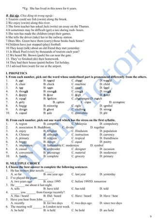 *Eg: She has lived in this town for 6 years.
B. Bài tập. Chia động từ trong ngoặc:
1.Tourists could see fish (swim) along the brook.
2.We enjoy (swim) along this river.
3.The form teacher has asked Jack (write) an essay on the Thames.
4.It sometimes may be difficult (get) a taxi during rush- hours.
5.The rain has made the children (stop) their games.
6.She tells the driver (take) her to the railway station.
7.Does Mrs. Green have them (carry) those books back home?
9.Children have just stopped (play) football.
10.They keep (talk) about an old friend they met yesterday.
11.Is Black Pool (visit) by thousands of tourists each year?
12.We heard Mr. Brown (park) his car near the gate.
13. They’ve finished (do) their homework.
14.They had their house (paint) before Tet holiday.
15.I advised him (wait) for me at the airport.
I. PHONETICS
I. From each number, pick out the word whose underlined part is pronounced differently from the others.
1. A. out B. round C. about D. would
2. A. chair B. check C. machine D. child
3. A. too B. soon C. good D. food
4. A. though B. enough C. cough D. rough
5. A. happy B. hour C. high D. hotel
6. A. equal B. fashion C. champagne D. match
7. A. only B. cotton C. cross D. economic
8. A. baggy B. minority C. style D. symbol
9. A. design B. ghost C. clothing D. strong
10. A. casual B. sale C. sleeveless D. slit
II. From each number, pick out one word which has the stress on the first syllable.
1. A. region B. comprise C. Malaysia D. compulsory
2. A. association B. Buddhism C. divide D. together
3. A. enjoy B. religion C. Hinduism D. population
4. A. Chinese B. although C. instruction D. currency
5. A. primary B. religion C. tropical D. friendliness
6. A. baggy B. design C. equal D. poetry
7. A. inspiration B. fashionable C. modernize D. symbol
8. A. casual B. embroider C. designer D. occasion
9. A. convenient B. encourage C. material D. modernize
10. A. family B. complete C. grocery D. primary
II. MULTIPLE CHOICE
I. Choose the best answer to complete the following sentences
1. He has written four novels ______.
A. so far B. one year ago C. last year D. yesterday
2. I’ve played the piano ______.
A. two years ago B. since 1995 C. before 1995D. tomorrow
3. He ______ me about it last night.
A. tells B. have told C. has told D. told
4. ______ you ______ from George recently?
A. Has / heard B. Did / heard C. Have / heard D. Have / hear
5. Have you hear from John ______?
A. recently B. for two days C. two days ago D. since two days
6. The meeting will ______ in London next week.
A. be held B. is held C. be hold D. are hold
9
 