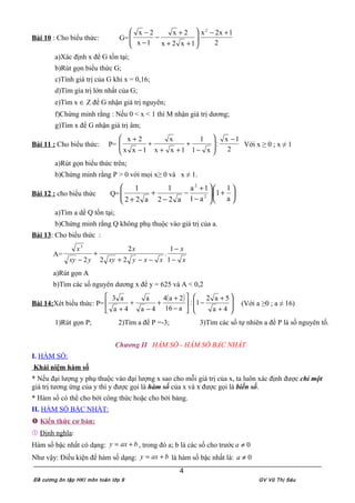 Bài 10 : Cho biểu thức: G=
2
1x2x
.
1x2x
2x
1x
2x 2
+−








++
+
−
−
−
a)Xác định x để G tồn tại;
b)Rút gọn biểu thức G;
c)Tính giá trị của G khi x = 0,16;
d)Tìm gía trị lớn nhất của G;
e)Tìm x ∈ Z để G nhận giá trị nguyên;
f)Chứng minh rằng : Nếu 0 < x < 1 thì M nhận giá trị dương;
g)Tìm x để G nhận giá trị âm;
Bài 11 : Cho biểu thức: P=
2
1x
:
x1
1
1xx
x
1xx
2x −








−
+
++
+
−
+
Với x ≥ 0 ; x ≠ 1
a)Rút gọn biểu thức trên;
b)Chứng minh rằng P > 0 với mọi x≥ 0 và x ≠ 1.
Bài 12 : cho biểu thức Q= 





+





−
+
−
−
+
+ a
1
1.
a1
1a
a22
1
a22
1
2
2
a)Tìm a dể Q tồn tại;
b)Chứng minh rằng Q không phụ thuộc vào giá trị của a.
Bài 13: Cho biểu thức :
A=
x
x
xxyxy
x
yxy
x
−
−
−−+
+
− 1
1
.
22
2
2
3
a)Rút gọn A
b)Tìm các số nguyên dương x để y = 625 và A < 0,2
Bài 14:Xét biểu thức: P=
( )








+
+
−





−
+
+
−
+
+ 4a
5a2
1:
a16
2a4
4a
a
4a
a3
(Với a ≥0 ; a ≠ 16)
1)Rút gọn P; 2)Tìm a để P =-3; 3)Tìm các số tự nhiên a để P là số nguyên tố.
Chương II HÀM SỐ - HÀM SỐ BẬC NHẤT
I. HÀM SỐ:
Khái niệm hàm số
* Nếu đại lượng y phụ thuộc vào đại lượng x sao cho mỗi giá trị của x, ta luôn xác định được chỉ một
giá trị tương ứng của y thì y được gọi là hàm số của x và x được gọi là biến số.
* Hàm số có thể cho bởi công thức hoặc cho bởi bảng.
II. HÀM SỐ BẬC NHẤT:
 Kiến thức cơ bản:
 Định nghĩa:
Hàm số bậc nhất có dạng: baxy += , trong đó a; b là các số cho trước 0≠a
Như vậy: Điều kiện để hàm số dạng: baxy += là hàm số bậc nhất là: 0≠a
Đề cương ôn tập HKI môn toán lớp 9 GV Vũ Thị Sáu
4
 