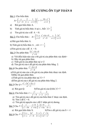 ĐỀ CƯƠNG ÔN TẬP TOÁN 8
Bài 1: Cho biểu thức
A=
2
2
2 1 10
: 2
4 2 2 2
x x
x
x x x x
 − 
+ + − + ÷ ÷
− − + +   
a) Rút gọn biểu thức A.
b) Tính giá trị biểu thức A tại x , biết
1
2
x =
c) Tìm giá trị của x để A < 0.
Bài 2: Cho biểu thức : A=
2 2
2
3 6 9 3
. :
3 9 3 3
x x x x x
x x x x
 − + +
+ ÷
+ − + + 
a) Rút gọn biểu thức A.
b) Tính giá trị biểu thức A , với
1
2
x = −
c)Tìm giá trị của x để A < 0.
Bài 3 Cho phân thức
2
3
2 4 8
8
x x
x
− +
+
a) Với điều kiện nào của x thì giá trị của phân thức xác định>
b) Hãy rút gọn phân thức.
c) Tính giá trị của phân thức tại x=2
d) Tìm giá trị của x để giá trị của phân thức bằng 2.
Bài 4 Cho phân thức
2
2
4 4
4
x x
x
− +
−
a)Với giá trị nào của x thì giá trị của phân thức được xác định.
b)Hãy rút gọn phân thức.
c)Tính giá trị của phân thức tại x 3=
d)Tìm giá trị của x để giá trị của phân thức bằng 2.
Bài 5 Cho
3 2
2
3 3 1
1
a a a
Q
a
− + −
=
−
a) Rút gọn Q. b)Tìm giá trị của Q khi 5a =
Bài 6: Cho biểu thức
3
2
2
2 24
x x
C
x xx
= − −
− +−
a) Tìm giá trị của x để giá trị của biểu thức C được xác định.
b) Tìm x để C = 0.
c) Tìm giá trị nguyên của x để C nhận giá trị dương.
Bài 7 Cho 2 2 2
6 2 6
:
636 6 6
x x x x
S
xx x x x x
− − 
= − + ÷
−− + + 
a) Rút gọn biểu thức S. b)Tìm x để giá trị của S = -1
Bài 8 Cho
2 2
2 2 3
2 4 2 3
:
2 24 2
x x x x x
P
x xx x x
 + − −
= + − ÷
− +− − 
1
 