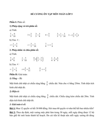 ĐỀ CƯƠNG ÔN TẬP MÔN TOÁN LỚP 5
Phần I: Phân số:
1) Phép cộng và trừ phân số:
a) Tính:
10
9
9
7
+
5
2
3 +
8
3
5
3
−
7
5
4 −
10
3
2
1
5
3
−+ 1 – ( 3
1
5
2
+ )
b) Tìm x :
8
5
4
1
=+x
10
1
5
3
=−x
4
1
8
7
=− x
2. Phép nhân và chia phân số:
a) Tính:
6
5
9
7
×
10
7
:
5
1






−×
5
3
3
2
7
6
5
6
8
3
:
4
1
×
b) Tìm :x
4
1
2
3
: =x
11
6
7
2
=×x
3
2
:
5
4
=x
Phần II: Giải toán:
1) Tổng – Tỉ:
Một hình chữ nhật có chiều rộng bằng 5
3
chiều dài. Nửa chu vi bằng 256m. Tính diện tích
hình chữ nhật đó.
2) Hiệu tỉ:
Một hình chữ nhật có chiều rộng bằng 5
3
chiều dài. Chiều rộng kém chiều dài 20m. Tính
diện tích hình chữ nhật đó.
3. Giải toán tỉ số:
Bài 1: Mua 12 quyển vở hết 30 000 đồng. Hỏi mua 60 quyển vở như thế hết bao nhiêu tiền?
Bài 2: Theo dự định, một xưởng mộc phải làm trong 30 ngày, mỗi ngày đóng được 12 bộ
bàn ghế thì mới hoàn thành kế hoạch. Do cải tiến kĩ thuật nên mỗi ngày xưởng đó đóng
 