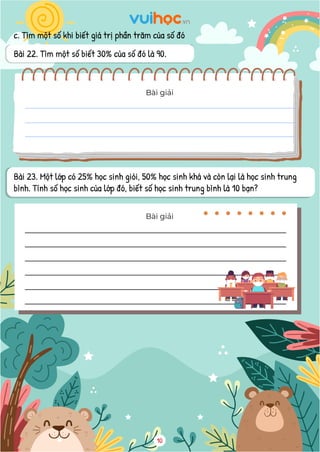 c. Tìm một số khi biết giá trị phần trăm của số đó
Bài 22. Tìm một số biết 30% của số đó là 90.
Bài giải
Bài 23. Một lớp có 25% học sinh giỏi, 50% học sinh khá và còn lại là học sinh trung
bình. Tính số học sinh của lớp đó, biết số học sinh trung bình là 10 bạn?
Bài giải
10
 