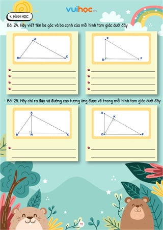 9
4dm
5dm
6cm
8cm
4. HÌNH HỌC
Bài 24. Hãy viết tên ba góc và ba cạnh của mỗi hình tam giác dưới đây
Góc đỉnh A, cạnh AB, AC
Góc đỉnh B, cạnh BA, BC
Góc đỉnh C, cạnh CA, CB
Ba cạnh: AB, BC, CA
Góc đỉnh D, cạnh DE, DF
Góc đỉnh E, cạnh ED, EF
Góc đỉnh F, cạnh FD, FE
Ba cạnh là: DE, EF, FD
Bài 25. Hãy chỉ ra đáy và đường cao tương ứng được vẽ trong mỗi hình tam giác dưới dây
Đường cao AH tương ứng với cạnh đáy BC Đường cao DK tương ứng với cạnh đáy EF
Bài 26. Tính diện tích mỗi hình tam giác vuông sau
Nhìn vào hình ta thấy, tam giác ABC có
đường cao AC tương ứng với đáy AB hoặc
đường cao AB tương ứng với đáy AC.
Diện tích tam giác ABC là:
4  5 = 20 ( 2
dm )
Đáp số: 20 2
dm
Nhìn vào hình ta thấy, tam giác DEF có
đường cao DE tương ứng với đáy DF hoặc
đường cao DF tương ứng với đáy DE.
Diện tích tam giác DEF là:
6  8 = 48 ( 2
cm )
Đáp số: 48 2
cm
D
F
4. HÌNH HỌC
Bài 24. Hãy viết tên ba góc và ba cạnh của mỗi hình tam giác dưới đây
Bài 25. Hãy chỉ ra đáy và đường cao tương ứng được vẽ trong mỗi hình tam giác dưới đây
11
9
4dm
5dm
6cm
8cm
4. HÌNH HỌC
Bài 24. Hãy viết tên ba góc và ba cạnh của mỗi hình tam giác dưới đây
Góc đỉnh A, cạnh AB, AC
Góc đỉnh B, cạnh BA, BC
Góc đỉnh C, cạnh CA, CB
Ba cạnh: AB, BC, CA
Góc đỉnh D, cạnh DE, DF
Góc đỉnh E, cạnh ED, EF
Góc đỉnh F, cạnh FD, FE
Ba cạnh là: DE, EF, FD
Bài 25. Hãy chỉ ra đáy và đường cao tương ứng được vẽ trong mỗi hình tam giác dưới dây
Đường cao AH tương ứng với cạnh đáy BC Đường cao DK tương ứng với cạnh đáy EF
Bài 26. Tính diện tích mỗi hình tam giác vuông sau
Nhìn vào hình ta thấy, tam giác ABC có
đường cao AC tương ứng với đáy AB hoặc
đường cao AB tương ứng với đáy AC.
Diện tích tam giác ABC là:
4  5 = 20 ( 2
dm )
Đáp số: 20 2
dm
Nhìn vào hình ta thấy, tam giác DEF có
đường cao DE tương ứng với đáy DF hoặc
đường cao DF tương ứng với đáy DE.
Diện tích tam giác DEF là:
6  8 = 48 ( 2
cm )
Đáp số: 48 2
cm
B
A
C
E
4dm
5dm
6cm
8cm
4. HÌNH HỌC
Bài 24. Hãy viết tên ba góc và ba cạnh của mỗi hình tam giác dưới đây
Góc đỉnh A, cạnh AB, AC
Góc đỉnh B, cạnh BA, BC
Góc đỉnh C, cạnh CA, CB
Ba cạnh: AB, BC, CA
Góc đỉnh D, cạnh DE, DF
Góc đỉnh E, cạnh ED, EF
Góc đỉnh F, cạnh FD, FE
Ba cạnh là: DE, EF, FD
Bài 25. Hãy chỉ ra đáy và đường cao tương ứng được vẽ trong mỗi hình tam giác dưới dây
Đường cao AH tương ứng với cạnh đáy BC Đường cao DK tương ứng với cạnh đáy EF
Bài 26. Tính diện tích mỗi hình tam giác vuông sau
Nhìn vào hình ta thấy, tam giác ABC có
đường cao AC tương ứng với đáy AB hoặc
đường cao AB tương ứng với đáy AC.
Diện tích tam giác ABC là:
4  5 = 20 ( 2
dm )
2
Nhìn vào hình ta thấy, tam giác DEF có
đường cao DE tương ứng với đáy DF hoặc
đường cao DF tương ứng với đáy DE.
Diện tích tam giác DEF là:
6  8 = 48 ( 2
cm )
2
B H C
A
4dm
5dm
6cm
8cm
4. HÌNH HỌC
Bài 24. Hãy viết tên ba góc và ba cạnh của mỗi hình tam giác dưới đây
Góc đỉnh A, cạnh AB, AC
Góc đỉnh B, cạnh BA, BC
Góc đỉnh C, cạnh CA, CB
Ba cạnh: AB, BC, CA
Góc đỉnh D, cạnh DE, DF
Góc đỉnh E, cạnh ED, EF
Góc đỉnh F, cạnh FD, FE
Ba cạnh là: DE, EF, FD
Bài 25. Hãy chỉ ra đáy và đường cao tương ứng được vẽ trong mỗi hình tam giác dưới dây
Đường cao AH tương ứng với cạnh đáy BC Đường cao DK tương ứng với cạnh đáy EF
Bài 26. Tính diện tích mỗi hình tam giác vuông sau
Nhìn vào hình ta thấy, tam giác ABC có
đường cao AC tương ứng với đáy AB hoặc
đường cao AB tương ứng với đáy AC.
Diện tích tam giác ABC là:
4  5 = 20 ( 2
dm )
Nhìn vào hình ta thấy, tam giác DEF có
đường cao DE tương ứng với đáy DF hoặc
đường cao DF tương ứng với đáy DE.
Diện tích tam giác DEF là:
6  8 = 48 ( 2
cm )
E
K
D F
 