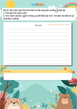 Bài 29. Một mảnh vườn hình chữ nhật có chiều rộng 45m và bằng chiều dài.
a. Tính diện tích mảnh vườn?
b. Trên mảnh vườn đó, người ta trồng rau hết 80% diện tích. Tính diện tích đất còn lại
chưa được sử dụng?
3
2
14
Bài giải
Ghi chú.
 