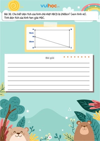 Bài 30. Cho biết diện tích của hình chữ nhật ABCD là 2400cm² (xem hình vẽ).
Tính diện tích của hình tam giác MDC.
11
15cm
25cm
3037,5:100 20 607,5
  (m2
)
Đáp số: a) 3037,5m2
; b) 607,5m2
Ghi chú. Ngoài ra, với câu b, các em có thể tìm diện tích phần đất trồng rau, sau đó
tìm diện tích đất còn lại chưa được sử dụng.
Bài 30. Cho biết diện tích của hình chữ nhật ABCD là 2400cm2
(xem hình vẽ). Tính diện
tích của hình tam giác MDC.
Bài giải
Độ dài cạnh AC là:
15 + 25 = 40 (cm)
Độ dài cạnh CD là:
2400 : 40 = 60 (cm)
Diện tích của hình tam giác MDC là:
 
25 60 : 2 750
 
(m2
)
Đáp số: 750m2
Bài 31. Một căn phòng hình chữ nhật có chiều rộng 6m, chiều dài 8m. Người ta dùng các
viên gạch hoa hình vuông cạnh 4dm để lát nền căn phòng. Hỏi cần bao nhiêu viên gạch để
lát kín nền các phòng đó? (Phần diện tích mạch vữa không đáng kể)
Bài giải
15
A
M
15cm
25cm
B
D C
 