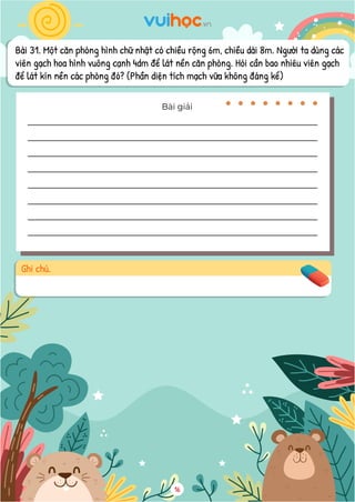 Bài 31. Một căn phòng hình chữ nhật có chiều rộng 6m, chiều dài 8m. Người ta dùng các
viên gạch hoa hình vuông cạnh 4dm để lát nền căn phòng. Hỏi cần bao nhiêu viên gạch
để lát kín nền các phòng đó? (Phần diện tích mạch vữa không đáng kể)
Bài giải
Ghi chú.
16
 