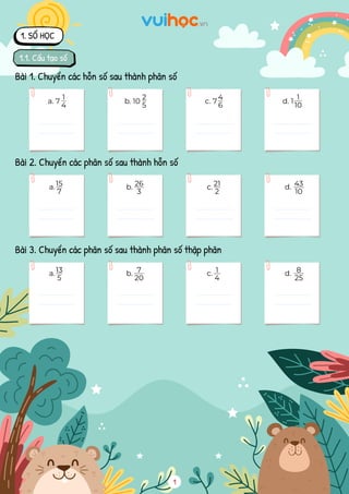 a. 7
Bài 1. Chuyển các hỗn số sau thành phân số
1. SỐ HỌC
1.1. Cấu tạo số
b. 10 c. 7 d. 1
1
10
a.
Bài 2. Chuyển các phân số sau thành hỗn số
b. c. d.
Bài 3. Chuyển các phân số sau thành phân số thập phân
1
4
6
2
5
1
4
15
7
26
3
21
2
43
10
a. b. c. d.
13
5
7
20
1
4
8
25
 