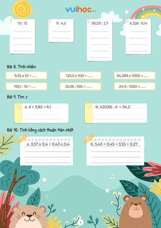 75 : 12 9 : 4,5 39,231 : 2,7 6,328 : 0,14
Bài 8. Tính nhẩm
Bài 9. Tìm x
Bài 10. Tính bằng cách thuận tiện nhất
193,1 : 10 = ...... 25,56 : 100 = ....... 24,9 : 1000 = ......
9,35 x 10 = ...... 125,2 x 100 = ....... 34,289 x 1000 = ......
a. x+ 3,82 = 6,1 b. 420,66 : x = 34,2
a. 3,57 x 0,4 + 0,43 x 0,4 b. 5,43 + 0,45 + 3,55 + 0,27
4
 