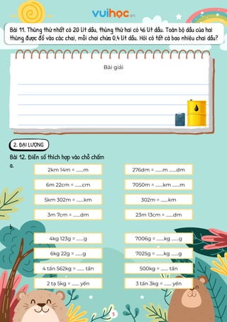 Bài 11. Thùng thứ nhất có 20 lít dầu, thùng thứ hai có 46 lít dầu. Toàn bộ dầu của hai
thùng được đổ vào các chai, mỗi chai chứa 0,4 lít dầu. Hỏi có tất cả bao nhiêu chai dầu?
Bài giải
2. ĐẠI LƯỢNG
Bài 12. Điền số thích hợp vào chỗ chấm
a.
2km 14m = .......m 276dm = .......m .......dm
6m 22cm = .......cm 7050m = .......km .......m
5km 302m = .......km 302m = .......km
3m 7cm = .......dm 23m 13cm = .......dm
4kg 123g = .......g 7006g = .......kg .......g
6kg 22g = .......g 7025g = .......kg .......g
4 tấn 562kg = ....... tấn 500kg = ....... tấn
2 tạ 5kg = ....... yến 3 tấn 3kg = ....... yến
b.
5
 