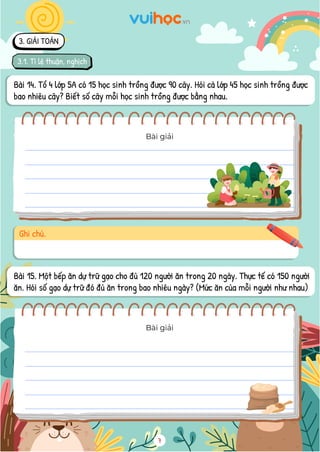 7
Bài 14. Tổ 4 lớp 5A có 15 học sinh trồng được 90 cây. Hỏi cả lớp 45 học sinh trồng được
bao nhiêu cây? Biết số cây mỗi học sinh trồng được bằng nhau.
Bài giải
Ghi chú.
Bài 15. Một bếp ăn dự trữ gạo cho đủ 120 người ăn trong 20 ngày. Thực tế có 150 người
ăn. Hỏi số gạo dự trữ đó đủ ăn trong bao nhiêu ngày? (Mức ăn của mỗi người như nhau)
Bài giải
3. GIẢI TOÁN
3.1. Tỉ lệ thuận, nghịch
 
