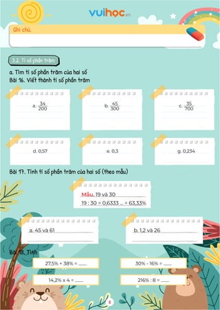 3.2. Tỉ số phần trăm
a. Tìm tỉ số phần trăm của hai số
Bài 16. Viết thành tỉ số phần trăm
Bài 17. Tính tỉ số phần trăm của hai số (theo mẫu)
Bài 18. Tính
Mẫu. 19 và 30
19 : 30 = 0,6333 ... = 63,33%
a. 45 và 61 b. 1,2 và 26
27,5% + 38% = ........ 30% - 16% = ........
14,2% x 4 = ........ 216% : 8 = ........
8
Ghi chú.
a. 34
200
b. 45
300
c. 35
700
d. 0,57 e. 0,3 g. 0,234
4. HÌNH HỌC
Bài 24. Hãy viết tên ba góc và ba cạnh của mỗi hình tam giác dưới đây
Góc đỉnh A, cạnh AB, AC
Góc đỉnh B, cạnh BA, BC
Góc đỉnh D, cạnh DE, DF
Góc đỉnh E, cạnh ED, EF
4. HÌNH HỌC
 