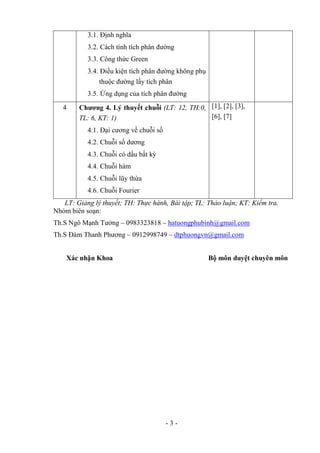3.1. Định nghĩa
           3.2. Cách tính tích phân đường
           3.3. Công thức Green
           3.4. Điều kiện tích phân đường không phụ
                thuộc đường lấy tích phân
           3.5. Ứng dụng của tích phân đường

   4    Chương 4. Lý thuyết chuỗi (LT: 12, TH:0, [1], [2], [3],
        TL: 6, KT: 1)                            [6], [7]
           4.1. Đại cương về chuỗi số
           4.2. Chuỗi số dương
           4.3. Chuỗi có dấu bất kỳ
           4.4. Chuỗi hàm
           4.5. Chuỗi lũy thừa
           4.6. Chuỗi Fourier
   LT: Giảng lý thuyết; TH: Thực hành, Bài tập; TL: Thảo luận; KT: Kiểm tra.
Nhóm biên soạn:
Th.S Ngô Mạnh Tưởng – 0983323818 – hatuongphubinh@gmail.com
Th.S Đàm Thanh Phương – 0912998749 – dtphuongvn@gmail.com


    Xác nhận Khoa                                     Bộ môn duyệt chuyên môn




                                        -3-
 
