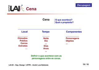 U
F
P
R
LAI-DI – Dep. Design / UFPR – André Luiz Battaiola 19 / 10
Decupagem
Cena
Cena
Local Tempo
Cômodos
Prédios
Carros
Estradas
…
Noite
Dia
...
Dias
Anos
...
Componentes
Personagens
Objetos
...
O que acontece?
Qual o propósito?
Definir o que acontece com as
personagens entre as cenas.
 