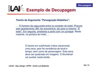 U
F
P
R
LAI-DI – Dep. Design / UFPR – André Luiz Battaiola 19 / 11
Decupagem
Trecho do Argumento “Perseguição Diabólica”:
.... O homem da capa preta entra no corredor do hotel. Procura
pelo apartamento 300. Ao encontrá-lo, diz para si mesmo: “É
este!”. Em seguida, arrebenta a porta com um pontapé. Neste
instante, na portaria do hotel, ...
O trecho em sublinhado indica claramente
uma cena, pois há constância de local e
tempo, bem como de personagem. Esta cena
deve ser quebrada em imagens. O thumbnail
vai auxiliar nesta tarefa.
Exemplo de Decupagem
 