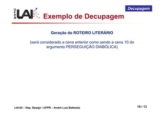 U
F
P
R
LAI-DI – Dep. Design / UFPR – André Luiz Battaiola 19 / 13
Decupagem
Geração do ROTEIRO LITERÁRIO
(será considerado a cena anterior como sendo a cena 10 do
argumento PERSEGUIÇÃO DIABÓLICA)
Exemplo de Decupagem
 