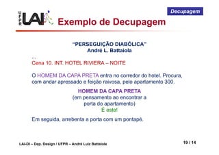 U
F
P
R
LAI-DI – Dep. Design / UFPR – André Luiz Battaiola 19 / 14
Decupagem
“PERSEGUIÇÃO DIABÓLICA”
André L. Battaiola
...
Cena 10. INT. HOTEL RIVIERA – NOITE
O HOMEM DA CAPA PRETA entra no corredor do hotel. Procura,
com andar apressado e feição raivosa, pelo apartamento 300.
Em seguida, arrebenta a porta com um pontapé.
HOMEM DA CAPA PRETA
(em pensamento ao encontrar a
porta do apartamento)
É este!
Exemplo de Decupagem
 