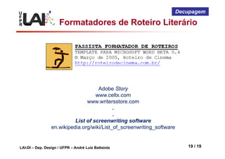 U
F
P
R
LAI-DI – Dep. Design / UFPR – André Luiz Battaiola 19 / 19
Decupagem
Formatadores de Roteiro Literário
Adobe Story
www.celtx.com
www.writersstore.com
.
.
List of screenwriting software
en.wikipedia.org/wiki/List_of_screenwriting_software
 