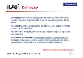U
F
P
R
LAI-DI – Dep. Design / UFPR – André Luiz Battaiola 19 / 2
Decupagem
Definição
http://pt.wikipedia.org/wiki/Decupagem
Decupagem (do francês découpage, derivado do verbo découper,
recortar) significa, originalmente, o ato de recortar, ou cortar dando
forma.
Na indústria, indica um processo de fabricação de peças metálicas
por recorte de superfície.
Nas artes decorativas, um sistema de colagem de papel e papelão
sobre objetos.
Em cinema e audiovisual, decupagem define o planejamento da
filmagem, a divisão de uma cena em planos e a previsão de como
estes planos vão se ligar uns aos outros através de cortes.
 