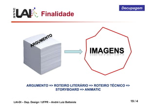 U
F
P
R
LAI-DI – Dep. Design / UFPR – André Luiz Battaiola 19 / 4
Decupagem
Finalidade
ARGUMENTO => ROTEIRO LITERÁRIO => ROTEIRO TÉCNICO =>
STORYBOARD => ANIMATIC
 