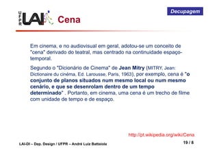U
F
P
R
LAI-DI – Dep. Design / UFPR – André Luiz Battaiola 19 / 8
Decupagem
Cena
Em cinema, e no audiovisual em geral, adotou-se um conceito de
"cena" derivado do teatral, mas centrado na continuidade espaço-
temporal.
Segundo o "Dicionário de Cinema" de Jean Mitry (MITRY, Jean:
Dictionaire du cinéma, Ed. Larousse, Paris, 1963), por exemplo, cena é "o
conjunto de planos situados num mesmo local ou num mesmo
cenário, e que se desenrolam dentro de um tempo
determinado" . Portanto, em cinema, uma cena é um trecho de filme
com unidade de tempo e de espaço.
http://pt.wikipedia.org/wiki/Cena
 