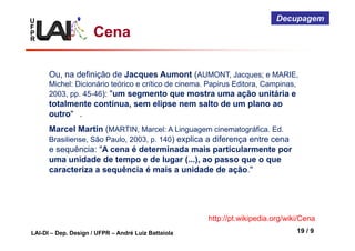 U
F
P
R
LAI-DI – Dep. Design / UFPR – André Luiz Battaiola 19 / 9
Decupagem
Cena
Ou, na definição de Jacques Aumont (AUMONT, Jacques; e MARIE,
Michel: Dicionário teórico e crítico de cinema. Papirus Editora, Campinas,
2003, pp. 45-46): "um segmento que mostra uma ação unitária e
totalmente contínua, sem elipse nem salto de um plano ao
outro" .
Marcel Martin (MARTIN, Marcel: A Linguagem cinematográfica. Ed.
Brasiliense, São Paulo, 2003, p. 140) explica a diferença entre cena
e sequência: "A cena é determinada mais particularmente por
uma unidade de tempo e de lugar (...), ao passo que o que
caracteriza a sequência é mais a unidade de ação."
http://pt.wikipedia.org/wiki/Cena
 