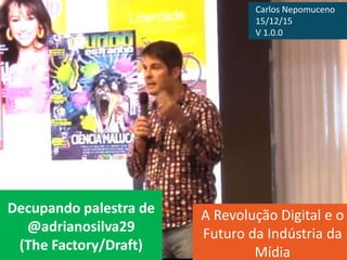 Decupando palestra de
@adrianosilva29
(The Factory/Draft)
A Revolução Digital e o
Futuro da Indústria da
Mídia
Carlos Nepomuceno
15/12/15
V 1.0.0
 