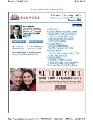 Farmers Friendly Voice                                                           Page 1 of 3


                              To view this email as a web page, go here.




                   Michael Lajoie
                   Farmers Insurance Agent
                   2200 21ST AVE S Ste 102         In this Issue:
                   Nashville, TN 37212-4942          Review, renew, and start anew
                   Phone: 615-292-1250
                   Contact Me
                                                     Get into the 'bad guy' mindset
                                                     There's no place like home
                                                     Keep yours safe and secure
                                                     during the holidays
                                                     Did you know...
                                                     You are irreplaceable
   Not a customer?        Find this informative?
   Click to subscribe     Forward to a friend        But life insurance can help
                                                     Did you know...
   If you no longer want to receive this email,                                  ®
   manage your email subscriptions here             The Farmers Insurance Open        is
                                                    more than just golf?
                                                    Did you know...
                                                    Farmers will make history
                                                                                 ®
                                                    during the 2013 Rose Parade ?
                                                    Farmers' Commitment to Serve




http://view.exacttarget.com/?j=fe58117776640d78741d&m=fef513727c66... 12/12/2012
 