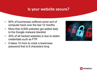 Is your website secure?
• 90% of businesses suffered some sort of
computer hack over the last 12 months
• More than 6,600 websites get added daily
to the Google malware blacklist
• 30% of all hacked websites is due to stolen
credentials such as FTP
• It takes 10 mins to crack a lowercase
password that is 6 characters long

 