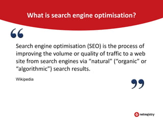 What is search engine optimisation?

Search engine optimisation (SEO) is the process of
improving the volume or quality of traffic to a web
site from search engines via “natural” (“organic” or
“algorithmic”) search results.
Wikipedia

 