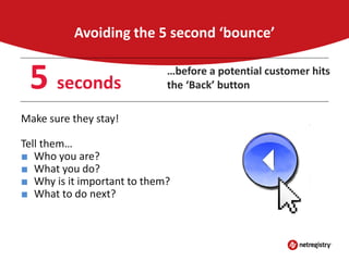 Avoiding the 5 second ‘bounce’

5 seconds

…before a potential customer hits
the ‘Back’ button

Make sure they stay!
Tell them…
■ Who you are?
■ What you do?
■ Why is it important to them?
■ What to do next?

 