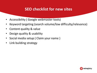 SEO checklist for new sites
•
•
•
•
•
•

Accessibility ( Google webmaster tools)
Keyword targeting (search volume/low difficulty/relevance)
Content quality & value
Design quality & usability
Social media setup ( Claim your name )
Link building strategy

 