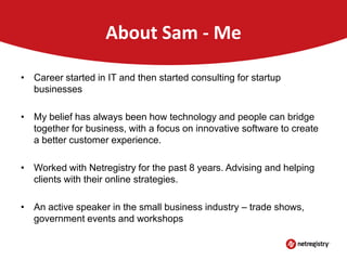 About Sam - Me
• Career started in IT and then started consulting for startup
businesses
• My belief has always been how technology and people can bridge
together for business, with a focus on innovative software to create
a better customer experience.
• Worked with Netregistry for the past 8 years. Advising and helping
clients with their online strategies.
• An active speaker in the small business industry – trade shows,
government events and workshops

 