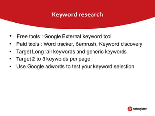 Keyword research
•

Free tools : Google External keyword tool

•
•
•
•

Paid tools : Word tracker, Semrush, Keyword discovery
Target Long tail keywords and generic keywords
Target 2 to 3 keywords per page
Use Google adwords to test your keyword selection

 