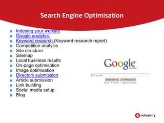 Search Engine Optimisation
■
■
■
■
■
■
■
■
■
■
■
■
■
■

Indexing your website
Google analytics
Keyword research (Keyword research report)
Competition analysis
Site structure
Sitemap
Local business results
On-page optimisation
Image optimisation
Directory submission
Article submission
Link building
Social media setup
Blog

 
