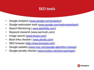 SEO tools
•
•
•
•
•
•
•
•
•

Google analytics (www.google.com/analytics)
Google webmaster tools (www.google.com/webmastertools)
Search Monitoring ( www.dashfolio.com)
Keyword research (www.semrush.com)
Image search (www.tineye.com)
Back links checker ( www.ahrefs.com)
SEO browser (http://www.browseo.net/)
Google updates (www.moz.com/google-algorithm-change)
Google penalty checker (www.fruition.net/sem/user/login)

 