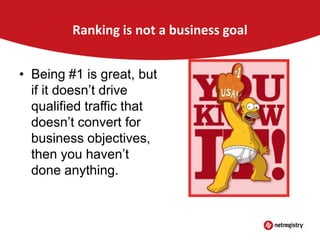 Ranking is not a business goal
• Being #1 is great, but
if it doesn’t drive
qualified traffic that
doesn’t convert for
business objectives,
then you haven’t
done anything.

 
