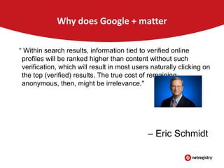 Why does Google + matter
“ Within search results, information tied to verified online
profiles will be ranked higher than content without such
verification, which will result in most users naturally clicking on
the top (verified) results. The true cost of remaining
anonymous, then, might be irrelevance."

– Eric Schmidt

 