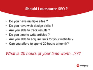 Should I outsource SEO ?
•
•
•
•
•
•

Do you have multiple sites ?
Do you have web design skills ?
Are you able to track results ?
Do you time to write articles ?
Are you able to acquire links for your website ?
Can you afford to spend 20 hours a month?

What is 20 hours of your time worth ..???

 