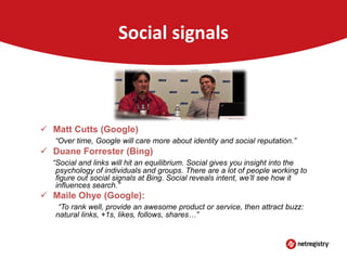 Social signals

 Google and Bing moving toward social signals
 Matt Cutts (Google)
“Over time, Google will care more about identity and social reputation.”

 Duane Forrester (Bing)
“Social and links will hit an equilibrium. Social gives you insight into the
psychology of individuals and groups. There are a lot of people working to
figure out social signals at Bing. Social reveals intent, we’ll see how it
influences search.”

 Maile Ohye (Google):
“To rank well, provide an awesome product or service, then attract buzz:
natural links, +1s, likes, follows, shares…”

 