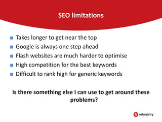 SEO limitations
■
■
■
■
■

Takes longer to get near the top
Google is always one step ahead
Flash websites are much harder to optimise
High competition for the best keywords
Difficult to rank high for generic keywords

Is there something else I can use to get around these
problems?

 