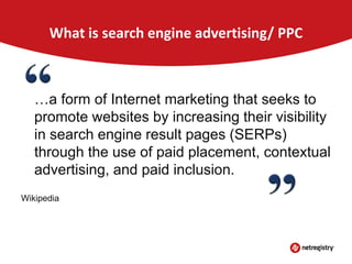 What is search engine advertising/ PPC

…a form of Internet marketing that seeks to
promote websites by increasing their visibility
in search engine result pages (SERPs)
through the use of paid placement, contextual
advertising, and paid inclusion.
Wikipedia

 
