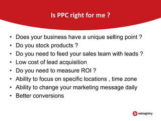 Is PPC right for me ?
•
•
•
•
•
•
•
•

Does your business have a unique selling point ?
Do you stock products ?
Do you need to feed your sales team with leads ?
Low cost of lead acquisition
Do you need to measure ROI ?
Ability to focus on specific locations , time zone
Ability to change your marketing message daily
Better conversions

 
